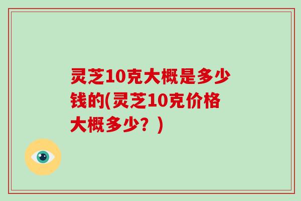 灵芝10克大概是多少钱的(灵芝10克价格大概多少？)