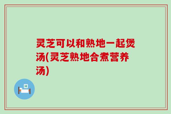 灵芝可以和熟地一起煲汤(灵芝熟地合煮营养汤)