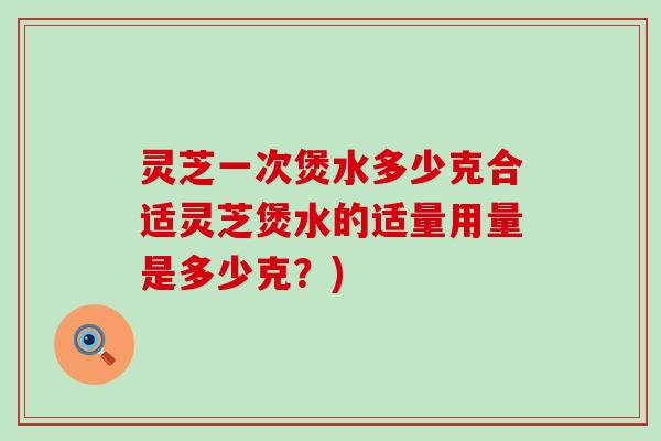 灵芝一次煲水多少克合适灵芝煲水的适量用量是多少克？)