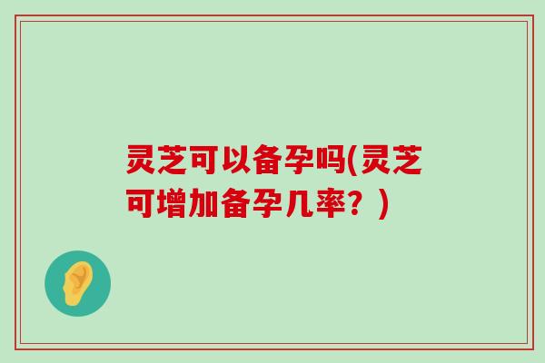 灵芝可以备孕吗(灵芝可增加备孕几率？)