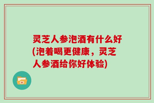 灵芝人参泡酒有什么好(泡着喝更健康，灵芝人参酒给你好体验)