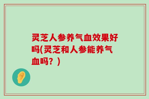 灵芝人参养气效果好吗(灵芝和人参能养气吗？)