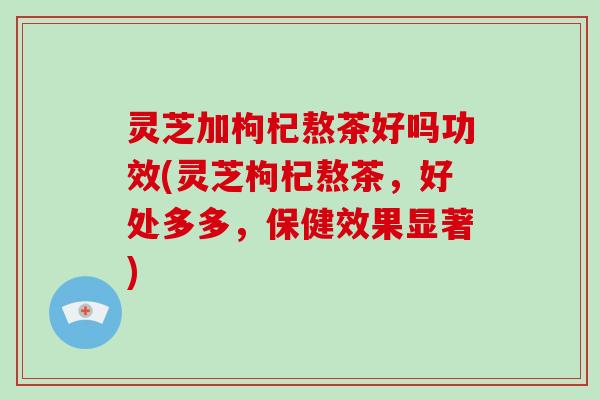 灵芝加枸杞熬茶好吗功效(灵芝枸杞熬茶，好处多多，保健效果显著)