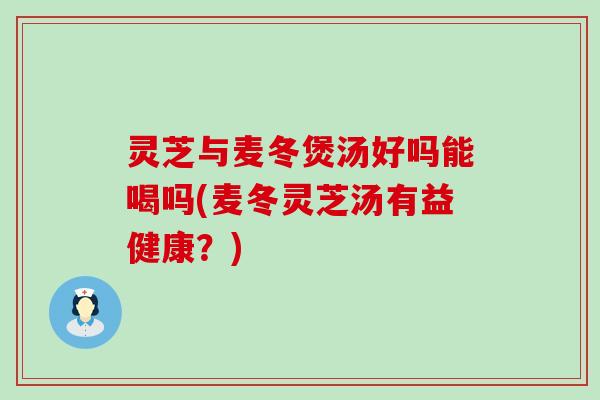 灵芝与麦冬煲汤好吗能喝吗(麦冬灵芝汤有益健康？)