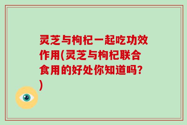 灵芝与枸杞一起吃功效作用(灵芝与枸杞联合食用的好处你知道吗？)