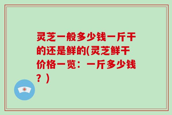 灵芝一般多少钱一斤干的还是鲜的(灵芝鲜干价格一览：一斤多少钱？)