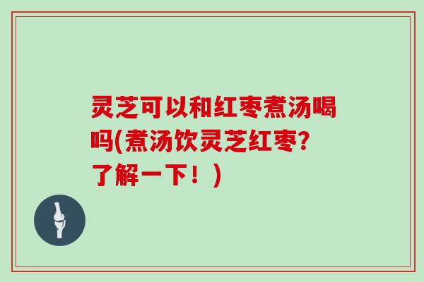 灵芝可以和红枣煮汤喝吗(煮汤饮灵芝红枣？了解一下！)