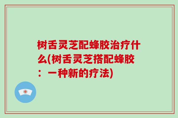 树舌灵芝配蜂胶什么(树舌灵芝搭配蜂胶：一种新的疗法)