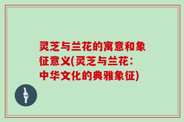 灵芝与兰花的寓意和象征意义(灵芝与兰花：中华文化的典雅象征)