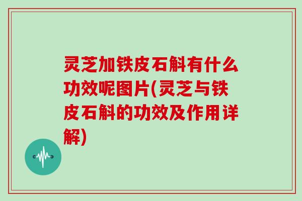 灵芝加铁皮石斛有什么功效呢图片(灵芝与铁皮石斛的功效及作用详解)