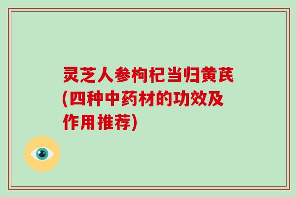 灵芝人参枸杞当归黄芪(四种材的功效及作用推荐)