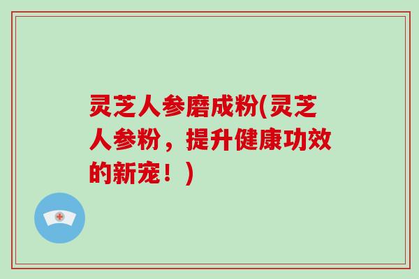 灵芝人参磨成粉(灵芝人参粉，提升健康功效的新宠！)