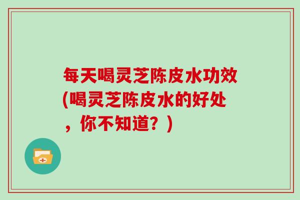 每天喝灵芝陈皮水功效(喝灵芝陈皮水的好处，你不知道？)