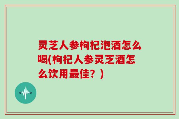 灵芝人参枸杞泡酒怎么喝(枸杞人参灵芝酒怎么饮用佳？)