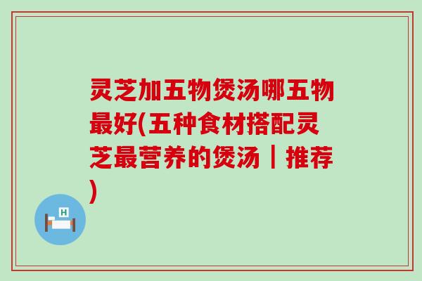 灵芝加五物煲汤哪五物好(五种食材搭配灵芝营养的煲汤｜推荐)