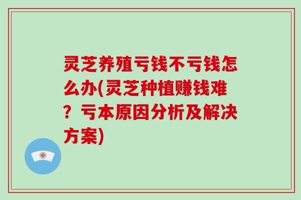 灵芝养殖亏钱不亏钱怎么办(灵芝种植赚钱难？亏本原因分析及解决方案)