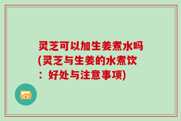 灵芝可以加生姜煮水吗(灵芝与生姜的水煮饮：好处与注意事项)