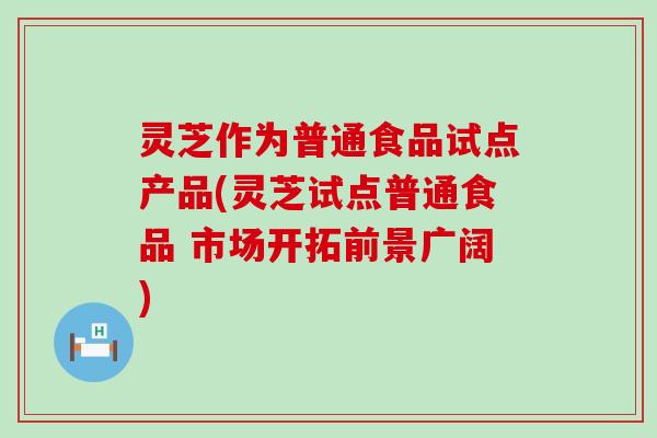 灵芝作为普通食品试点产品(灵芝试点普通食品 市场开拓前景广阔)