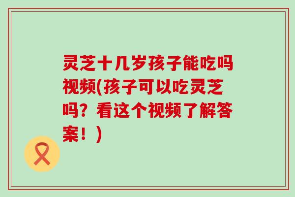 灵芝十几岁孩子能吃吗视频(孩子可以吃灵芝吗？看这个视频了解答案！)