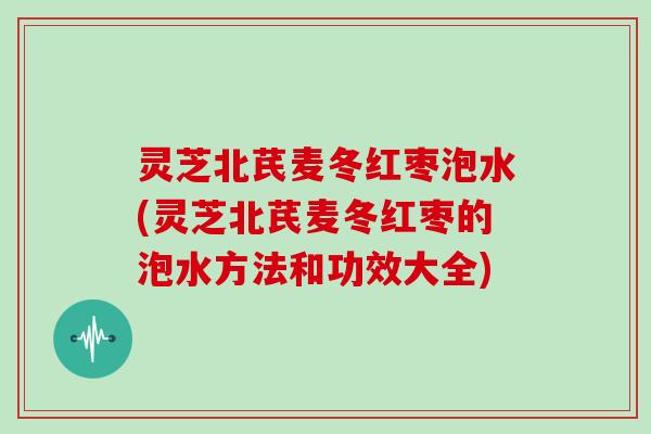 灵芝北芪麦冬红枣泡水(灵芝北芪麦冬红枣的泡水方法和功效大全)