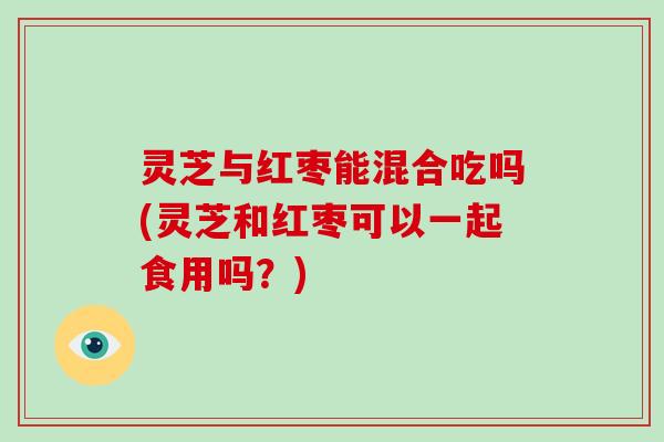 灵芝与红枣能混合吃吗(灵芝和红枣可以一起食用吗？)