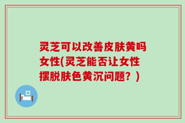 灵芝可以改善黄吗女性(灵芝能否让女性摆脱肤色黄沉问题？)