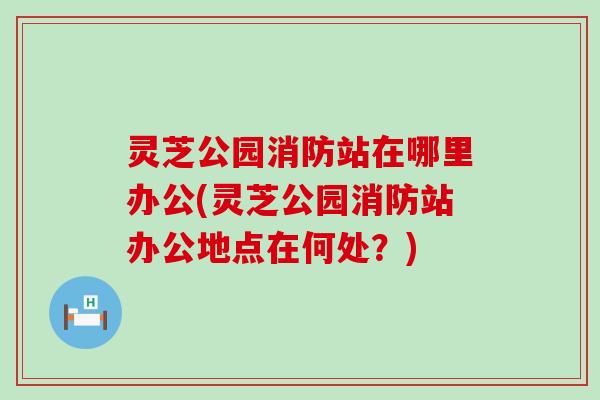 灵芝公园消防站在哪里办公(灵芝公园消防站办公地点在何处？)