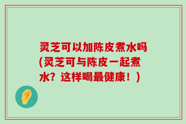 灵芝可以加陈皮煮水吗(灵芝可与陈皮一起煮水？这样喝健康！)