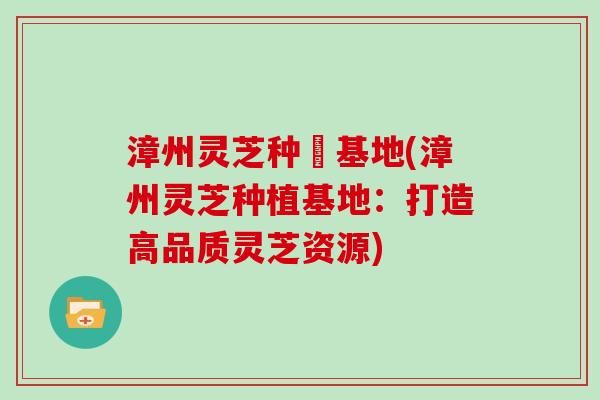 漳州灵芝种稙基地(漳州灵芝种植基地：打造高品质灵芝资源)