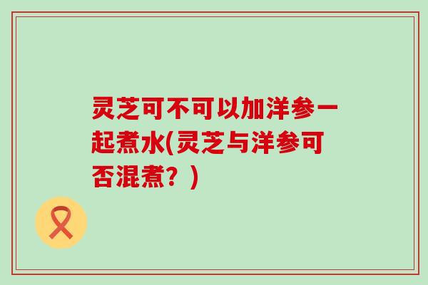 灵芝可不可以加洋参一起煮水(灵芝与洋参可否混煮？)