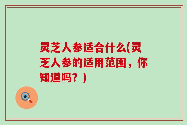 灵芝人参适合什么(灵芝人参的适用范围，你知道吗？)