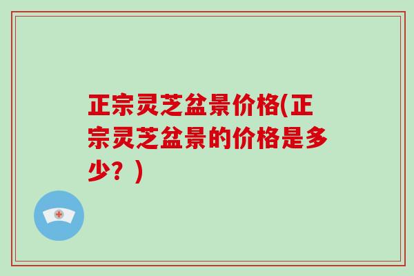 正宗灵芝盆景价格(正宗灵芝盆景的价格是多少？)