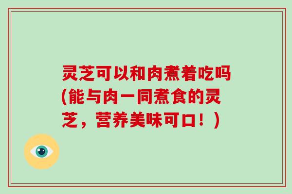 灵芝可以和肉煮着吃吗(能与肉一同煮食的灵芝，营养美味可口！)