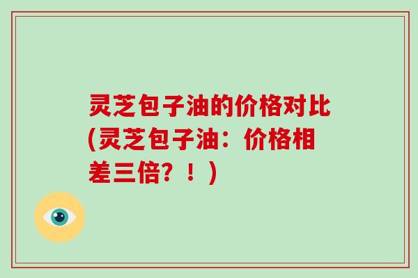 灵芝包子油的价格对比(灵芝包子油：价格相差三倍？！)