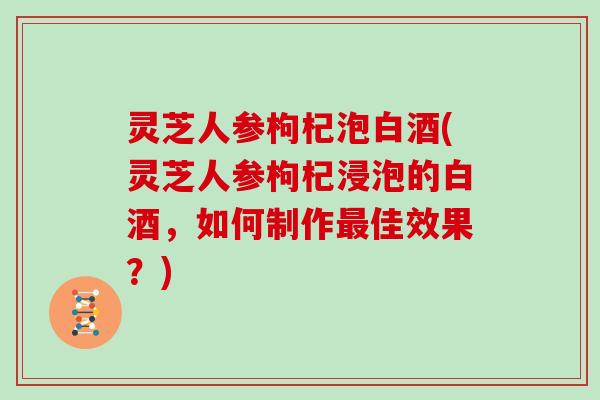 灵芝人参枸杞泡白酒(灵芝人参枸杞浸泡的白酒，如何制作佳效果？)