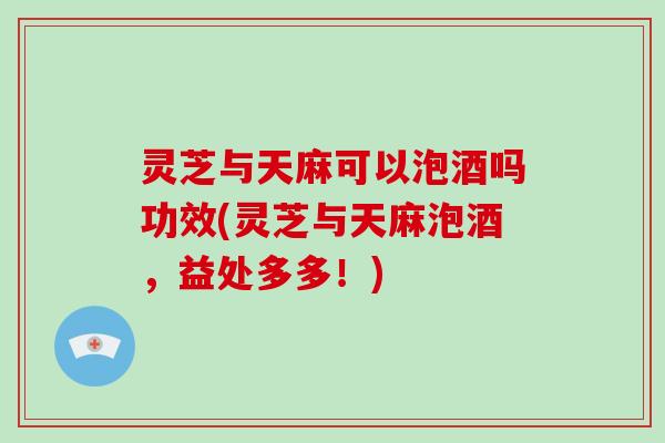 灵芝与天麻可以泡酒吗功效(灵芝与天麻泡酒，益处多多！)