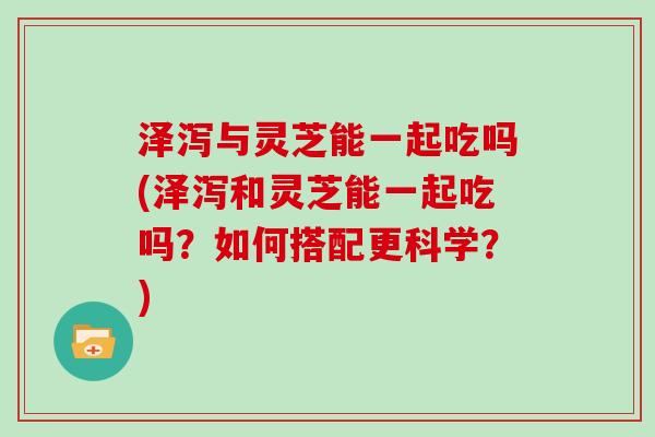 泽泻与灵芝能一起吃吗(泽泻和灵芝能一起吃吗？如何搭配更科学？)