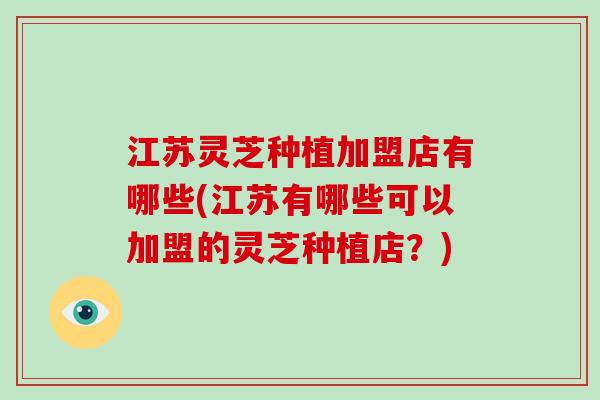 江苏灵芝种植加盟店有哪些(江苏有哪些可以加盟的灵芝种植店？)