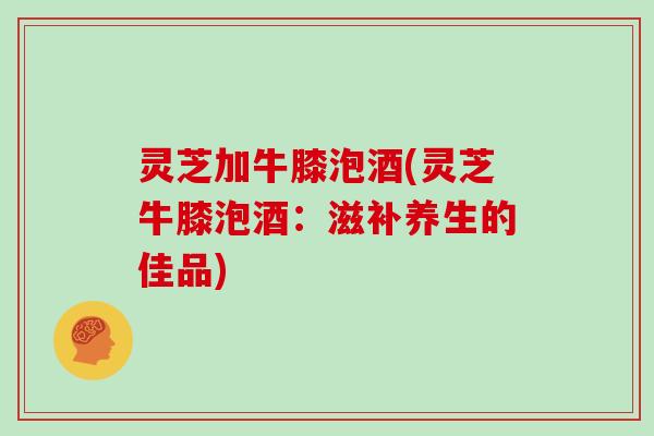 灵芝加牛膝泡酒(灵芝牛膝泡酒：滋补养生的佳品)