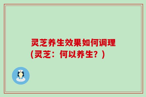 灵芝养生效果如何调理(灵芝：何以养生？)