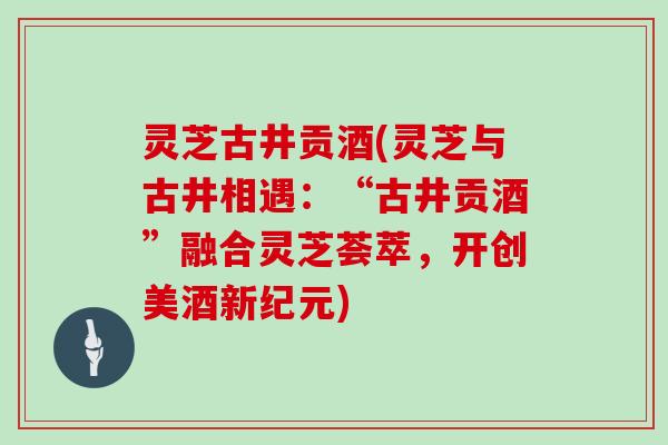 灵芝古井贡酒(灵芝与古井相遇：“古井贡酒”融合灵芝荟萃，开创美酒新纪元)