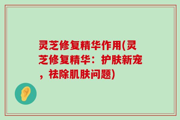 灵芝修复精华作用(灵芝修复精华：护肤新宠，祛除问题)