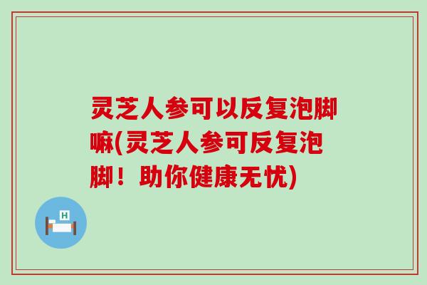 灵芝人参可以反复泡脚嘛(灵芝人参可反复泡脚！助你健康无忧)