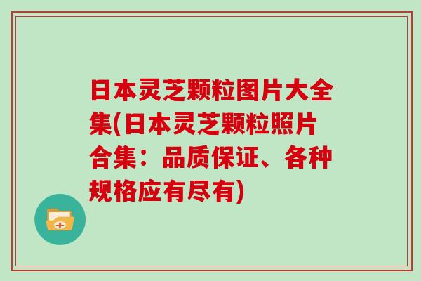 日本灵芝颗粒图片大全集(日本灵芝颗粒照片合集：品质保证、各种规格应有尽有)