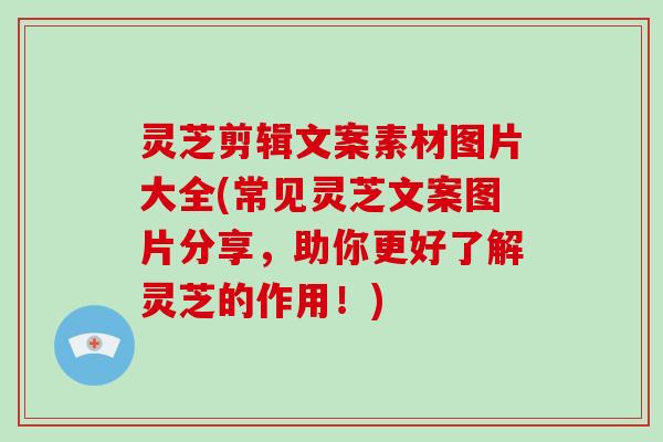 灵芝剪辑文案素材图片大全(常见灵芝文案图片分享，助你更好了解灵芝的作用！)