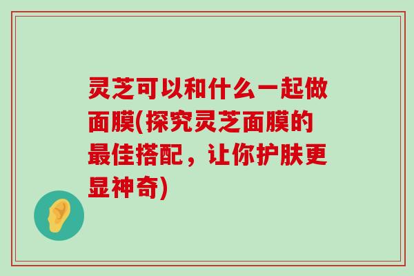 灵芝可以和什么一起做面膜(探究灵芝面膜的佳搭配，让你护肤更显神奇)