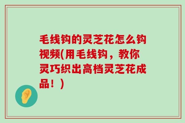 毛线钩的灵芝花怎么钩视频(用毛线钩，教你灵巧织出高档灵芝花成品！)