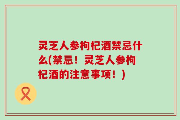 灵芝人参枸杞酒禁忌什么(禁忌！灵芝人参枸杞酒的注意事项！)