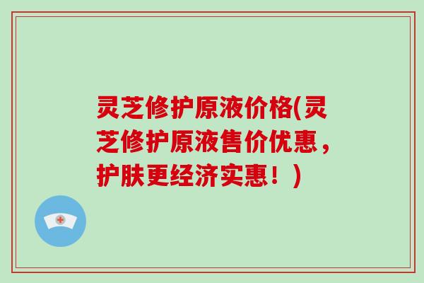 灵芝修护原液价格(灵芝修护原液售价优惠，护肤更经济实惠！)