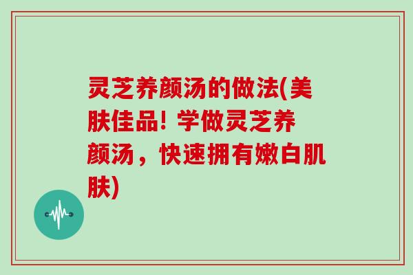 灵芝养颜汤的做法(美肤佳品! 学做灵芝养颜汤，快速拥有嫩白)